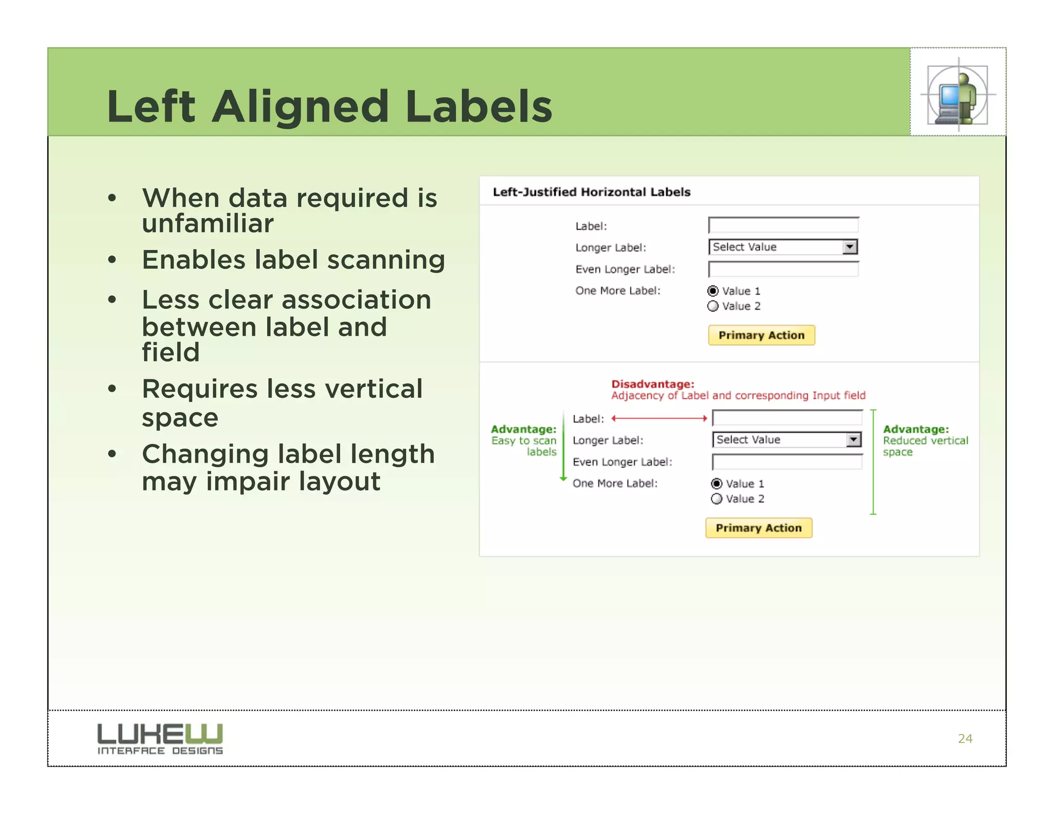 Left Aligned Labels
• When data required is
  unfamiliar
• Enables label scanning
• Less clear association
  between label and
  field
• Requires less vertical
  space
• Changing label length
  may impair layout




                           24
 