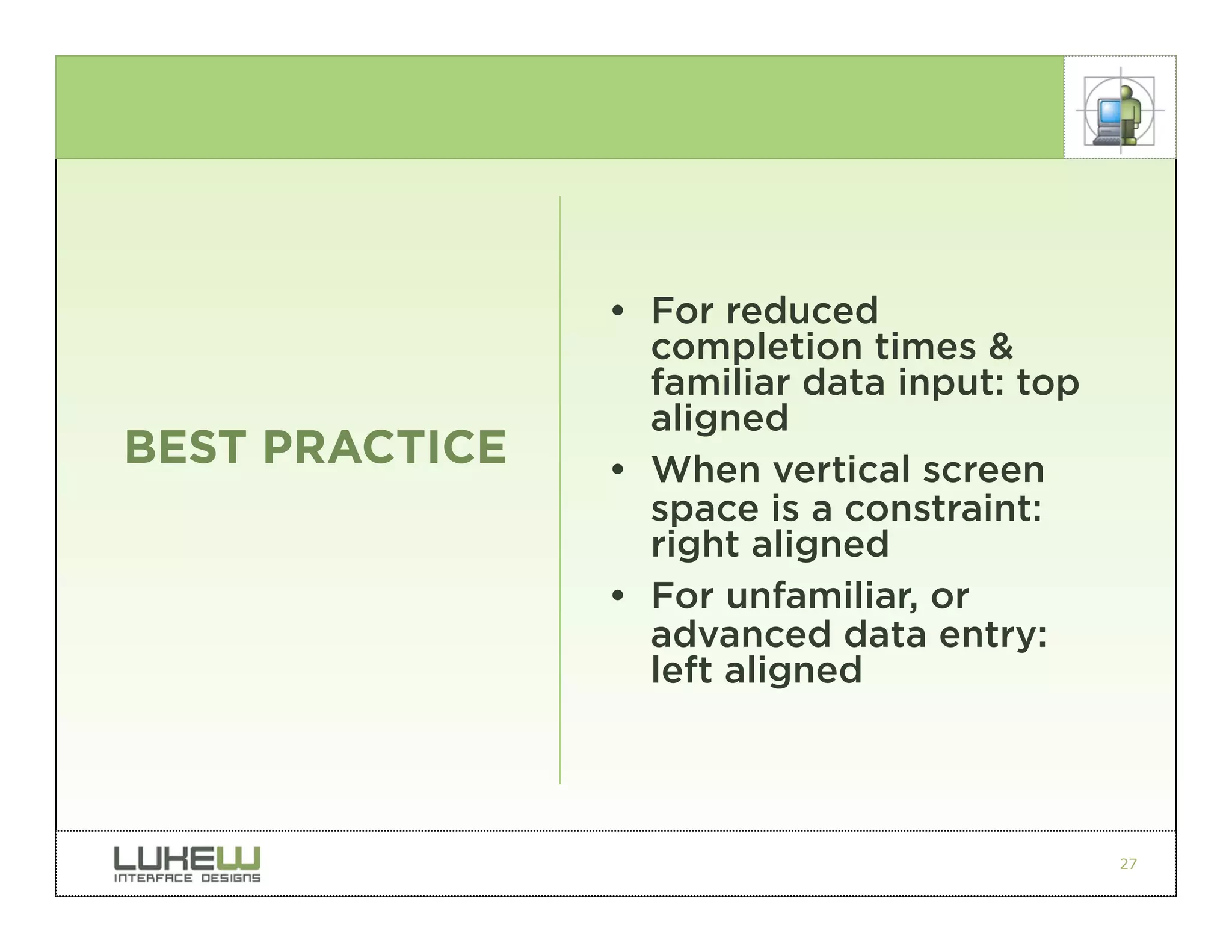 • For reduced
                  completion times &
                  familiar data input: top
                  aligned
BEST PRACTICE   • When vertical screen
                  space is a constraint:
                  right aligned
                • For unfamiliar, or
                  advanced data entry:
                  left aligned



                                             27
 