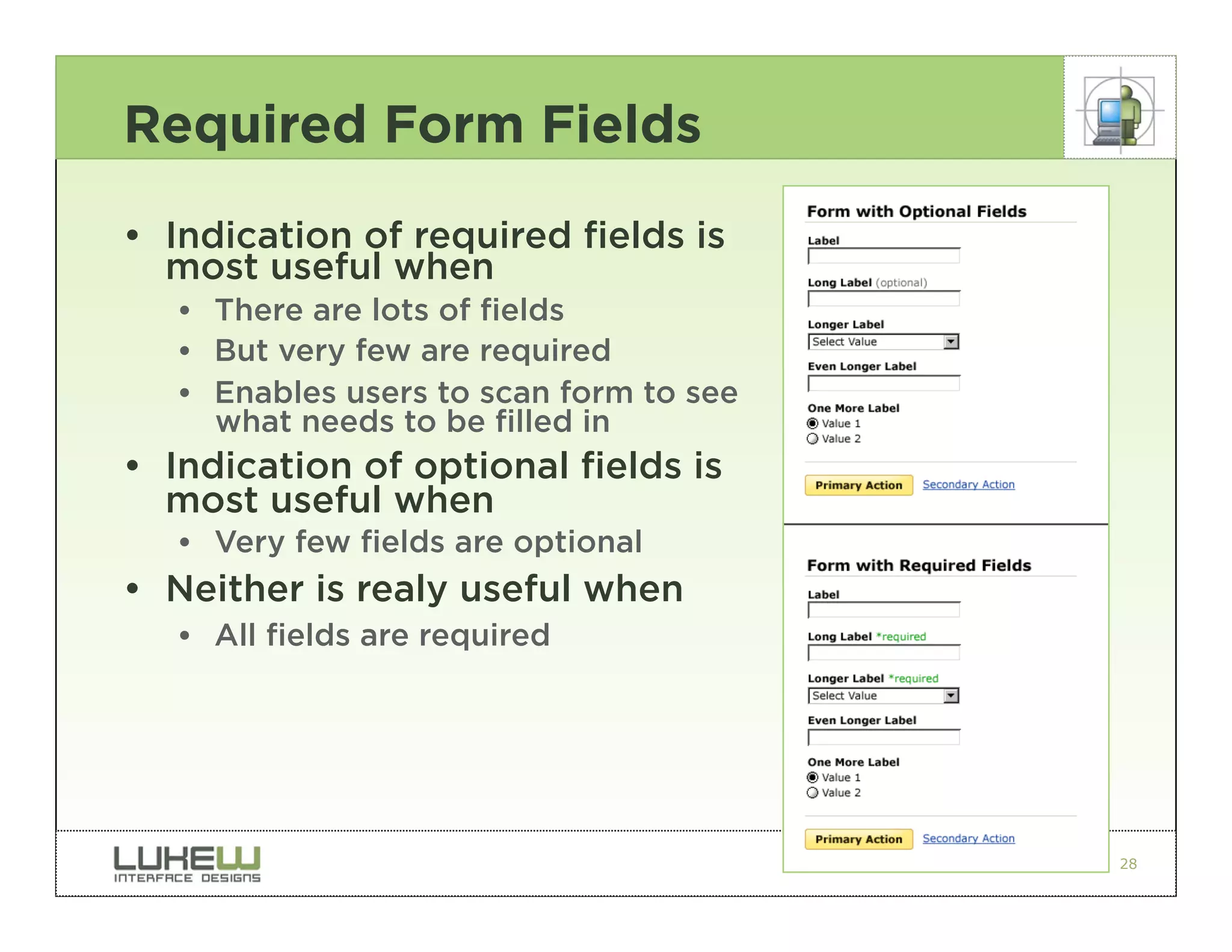 Required Form Fields
• Indication of required fields is
  most useful when
   •• There are lots of fields
   •• But very few are required
   •• Enables users to scan form to see
      what needs to be filled in
• Indication of optional fields is
  most useful when
   •• Very few fields are optional
• Neither is realy useful when
   •• All fields are required




                                          28
 