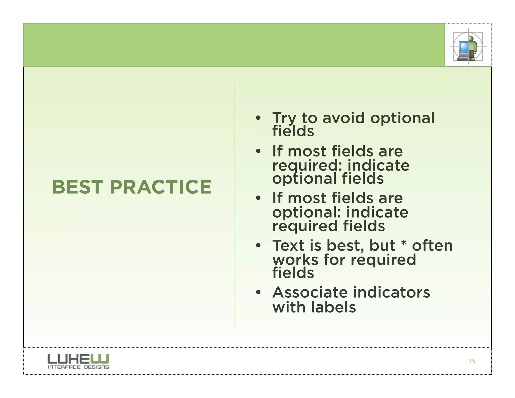• Try to avoid optional
                  fields
                • If most fields are
                  required: indicate
                  optional fields
BEST PRACTICE   • If most fields are
                  optional: indicate
                  required fields
                • Text is best, but * often
                  works for required
                  fields
                • Associate indicators
                  with labels


                                              35
 