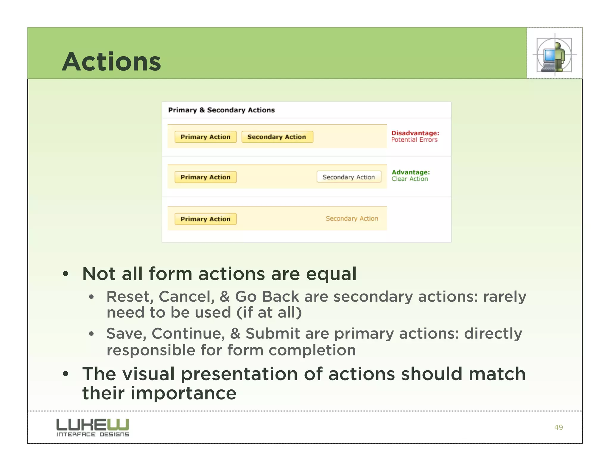 Actions




• Not all form actions are equal
  •• Reset, Cancel, & Go Back are secondary actions: rarely
     need to be used (if at all)
  •• Save, Continue, & Submit are primary actions: directly
     responsible for form completion
• The visual presentation of actions should match
  their importance
                                                              49
 