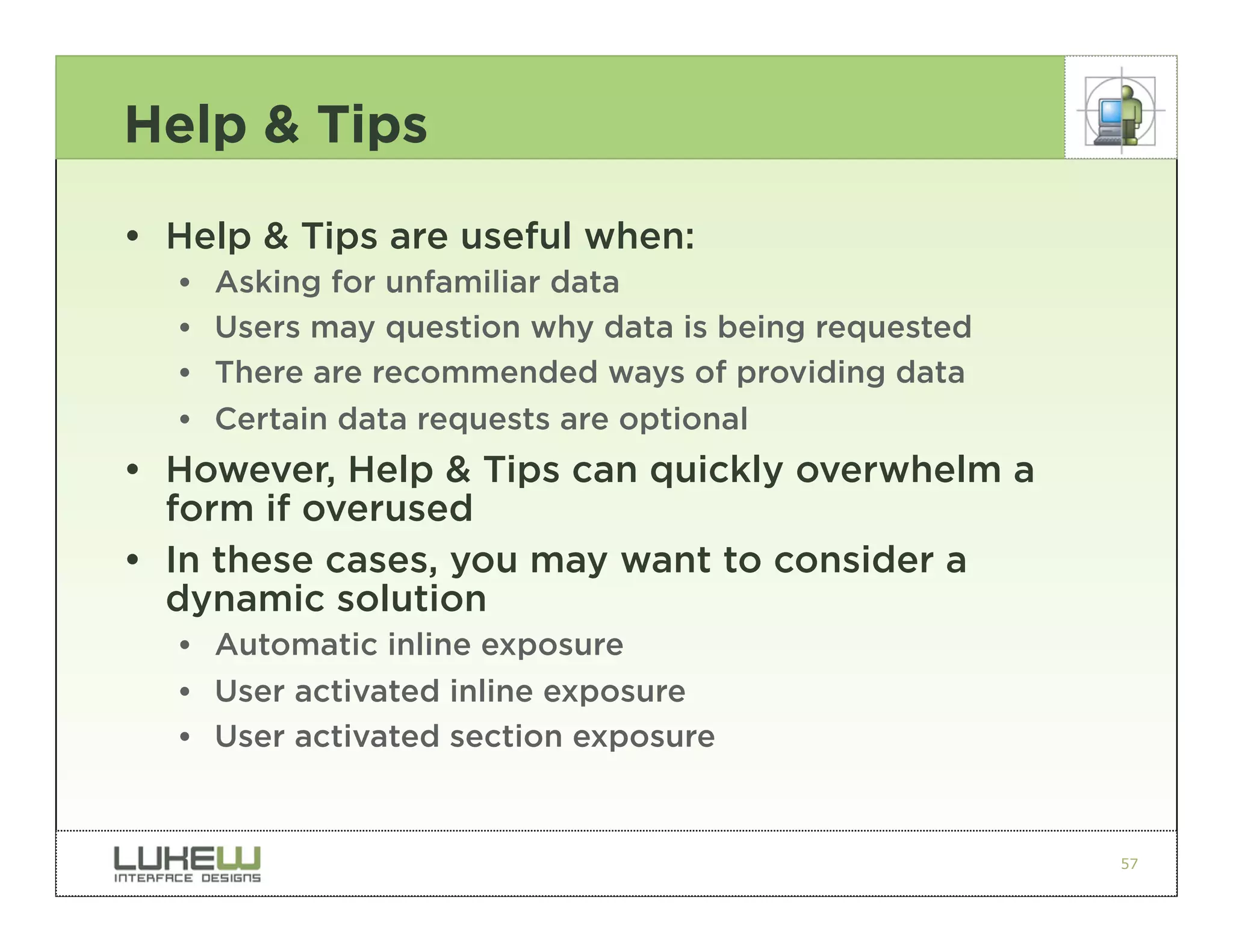 Help & Tips

• Help & Tips are useful when:
  ••   Asking for unfamiliar data
  ••   Users may question why data is being requested
  ••   There are recommended ways of providing data
  ••   Certain data requests are optional
• However, Help & Tips can quickly overwhelm a
  form if overused
• In these cases, you may want to consider a
  dynamic solution
  •• Automatic inline exposure
  •• User activated inline exposure
  •• User activated section exposure


                                                        57
 