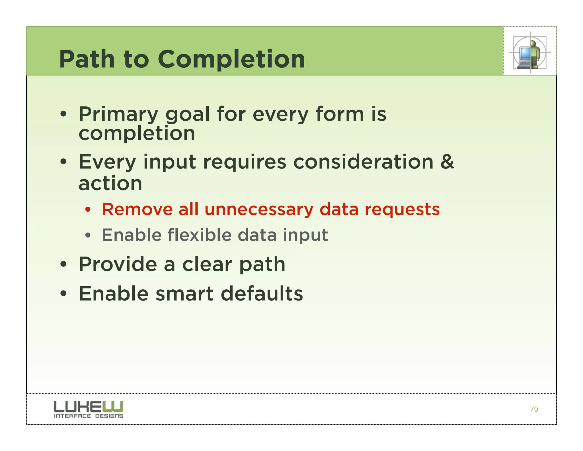 Path to Completion

• Primary goal for every form is
  completion
• Every input requires consideration &
  action
  •• Remove all unnecessary data requests
  •• Enable flexible data input
• Provide a clear path
• Enable smart defaults




                                            70
 