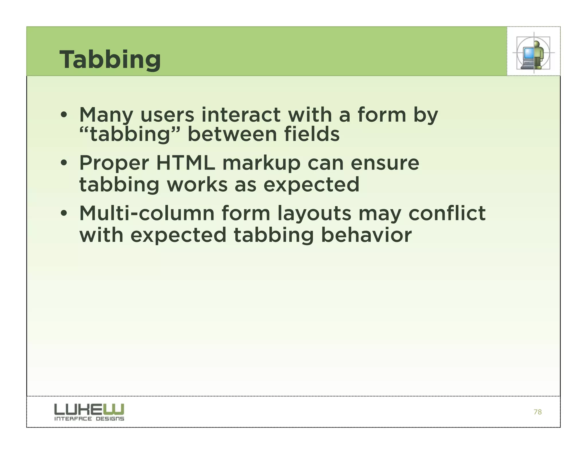 Tabbing

• Many users interact with a form by
  “tabbing” between fields
• Proper HTML markup can ensure
  tabbing works as expected
• Multi-column form layouts may conflict
  with expected tabbing behavior




                                           78
 