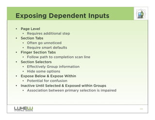 Exposing Dependent Inputs
•   Page Level
     •• Requires additional step
•   Section Tabs
     •• Often go unnoticed
     •• Require smart defaults
•   Finger Section Tabs
     •• Follow path to completion scan line
•   Section Selectors
     •• Effectively Group information
     •• Hide some options
•   Expose Below & Expose Within
     •• Potential for confusion
•   Inactive Until Selected & Exposed within Groups
     •• Association between primary selection is impaired




                                                            101
 