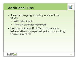 Additional Tips

• Avoid changing inputs provided by
  users
  •• With later inputs
  •• After an error has occurred
• Let users know if difficult to obtain
  information is required prior to sending
  them to a form




                                             128
 