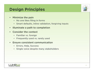 Design Principles
• Minimize the pain
   •• No one likes filing in forms
   •• Smart defaults, inline validation, forgiving inputs
• Illuminate a path to completion
• Consider the context
   •• Familiar vs. foreign
   •• Frequently used vs. rarely used
• Ensure consistent communication
   •• Errors, Help, Success
   •• Single voice despite many stakeholders




                                                            13
 