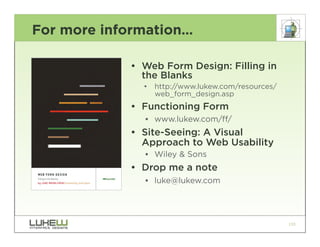 For more information…

            • Web Form Design: Filling in
              the Blanks
              •   http://www.lukew.com/resources/
                  web_form_design.asp
            • Functioning Form
              •• www.lukew.com/ff/
            • Site-Seeing: A Visual
              Approach to Web Usability
              •• Wiley & Sons
            • Drop me a note
              •• luke@lukew.com




                                                    133
 