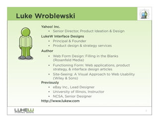Luke Wroblewski
      Yahoo! Inc.
         •• Senior Director, Product Ideation & Design
      LukeW Interface Designs
          •• Principal & Founder
          •• Product design & strategy services
      Author
          •• Web Form Design: Filling in the Blanks
             (Rosenfeld Media)
          •• Functioning Form: Web applications, product
             strategy, & interface design articles
          •• Site-Seeing: A Visual Approach to Web Usability
             (Wiley & Sons)
      Previously
          •• eBay Inc., Lead Designer
          •• University of Illinois, Instructor
          •• NCSA, Senior Designer
      http://www.lukew.com

                                                               2
 