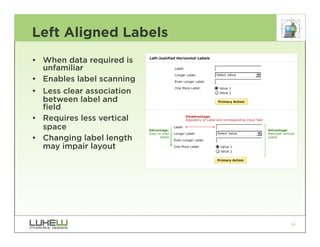 Left Aligned Labels
• When data required is
  unfamiliar
• Enables label scanning
• Less clear association
  between label and
  field
• Requires less vertical
  space
• Changing label length
  may impair layout




                           24
 