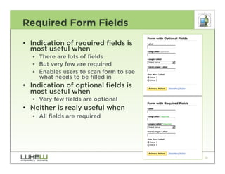 Required Form Fields
• Indication of required fields is
  most useful when
   •• There are lots of fields
   •• But very few are required
   •• Enables users to scan form to see
      what needs to be filled in
• Indication of optional fields is
  most useful when
   •• Very few fields are optional
• Neither is realy useful when
   •• All fields are required




                                          28
 