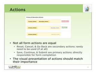 Actions




• Not all form actions are equal
  •• Reset, Cancel, & Go Back are secondary actions: rarely
     need to be used (if at all)
  •• Save, Continue, & Submit are primary actions: directly
     responsible for form completion
• The visual presentation of actions should match
  their importance
                                                              49
 