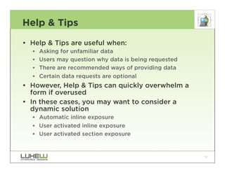 Help & Tips

• Help & Tips are useful when:
  ••   Asking for unfamiliar data
  ••   Users may question why data is being requested
  ••   There are recommended ways of providing data
  ••   Certain data requests are optional
• However, Help & Tips can quickly overwhelm a
  form if overused
• In these cases, you may want to consider a
  dynamic solution
  •• Automatic inline exposure
  •• User activated inline exposure
  •• User activated section exposure


                                                        57
 