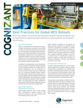 Best Practices for Global MES Rollouts
Multisite, global manufacturing execution system implementations can
be optimized by applying Agile methods to development and program
governance.
Executive Summary
There is now agreement that effective rollout of
a global manufacturing execution system (MES)
is critical to achieving manufacturing excellence
acrosstheenterpriseandrapidlyscalingupproduc-
tion to meet customer demands for new products.
Nevertheless, manufacturers still struggle to rep-
licate MES benefits across all of their production
facilities. As a result, standardization of processes
and activities across sites has become one of the
top priorities for global manufacturers.
In addition to standardization, many manufactur-
ers lack a solution development methodology that
can bring additional agility for meeting dynamic
market requirements and the realization of
increased value in shorter time spans. Abstracted
from our experience deploying global systems,
this white paper presents the best practices in a
practical, global program management framework
for MES deployments, with special focus on Agile
solution development adoption in MES implemen-
tation. This white paper also offers examples of
typical global implementation challenges and ways
manufacturers can effectively mitigate them.
Global MES System:
A Business Perspective
Global players generally tend to have multiple
sites manufacturing multiple products. The
objective is always to churn out maximum ROI
from installed assets across sites.
Global visibility, in addition to site-specific vis-
ibility, becomes important to consistently devise
continuous improvement strategies to achieve
maximum ROI. The magnitude of complexity as
organizations move from single site to multiple
production sites is typically enormous. Establish-
ing a suitable integration strategy for all sites
is therefore key for manufacturers seeking to
enhance visibility and take steps necessary for
improving operational efficiency and reducing
production cycle times.
An Operations Perspective
To retain market leadership and to ensure better-
quality responses to customer demands, leading
manufacturing organizations are normally laser
focused on achieving global excellence. According
to our observations, most companies report that
they already have a global strategy in place to unify
processes and systems across locations. However,
they typically fall short of achieving this vision.
Although they acknowledge an absolute need for
a global MES system, numerous challenges must
be overcome for smooth deployment of the right
solution. Moreover, they face obstacles meeting
diverse needs across functions and locations
that span multiple stakeholders. Business process
improvement through standardization is a major
driver for transitioning from a local to a global
MES strategy.
• Cognizant 20-20 Insights
cognizant 20-20 insights | may 2013
 