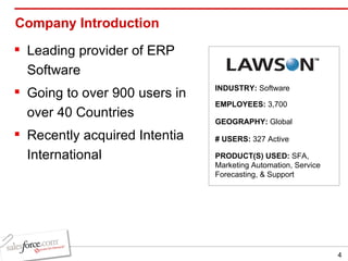 Company Introduction Leading provider of ERP Software Going to over 900 users in over 40 Countries Recently acquired Intentia International INDUSTRY:  Software EMPLOYEES:  3,700 GEOGRAPHY:  Global PRODUCT(S) USED:  SFA, Marketing Automation, Service Forecasting, & Support # USERS:  327 Active 