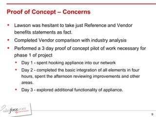 Proof of Concept –  Concerns Lawson was hesitant to take just Reference and Vendor benefits statements as fact. Completed Vendor comparison with industry analysis Performed a 3 day proof of concept pilot of work necessary for phase 1 of project Day 1 - spent hooking appliance into our network Day 2 - completed the basic integration of all elements in four hours, spent the afternoon reviewing improvements and other areas. Day 3 - explored additional functionality of appliance. 
