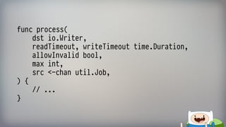 func process( 
dst io.Writer, 
readTimeout, writeTimeout time.Duration, 
allowInvalid bool, 
max int, 
src <-chan util.Job, 
) { 
// ... 
}
 