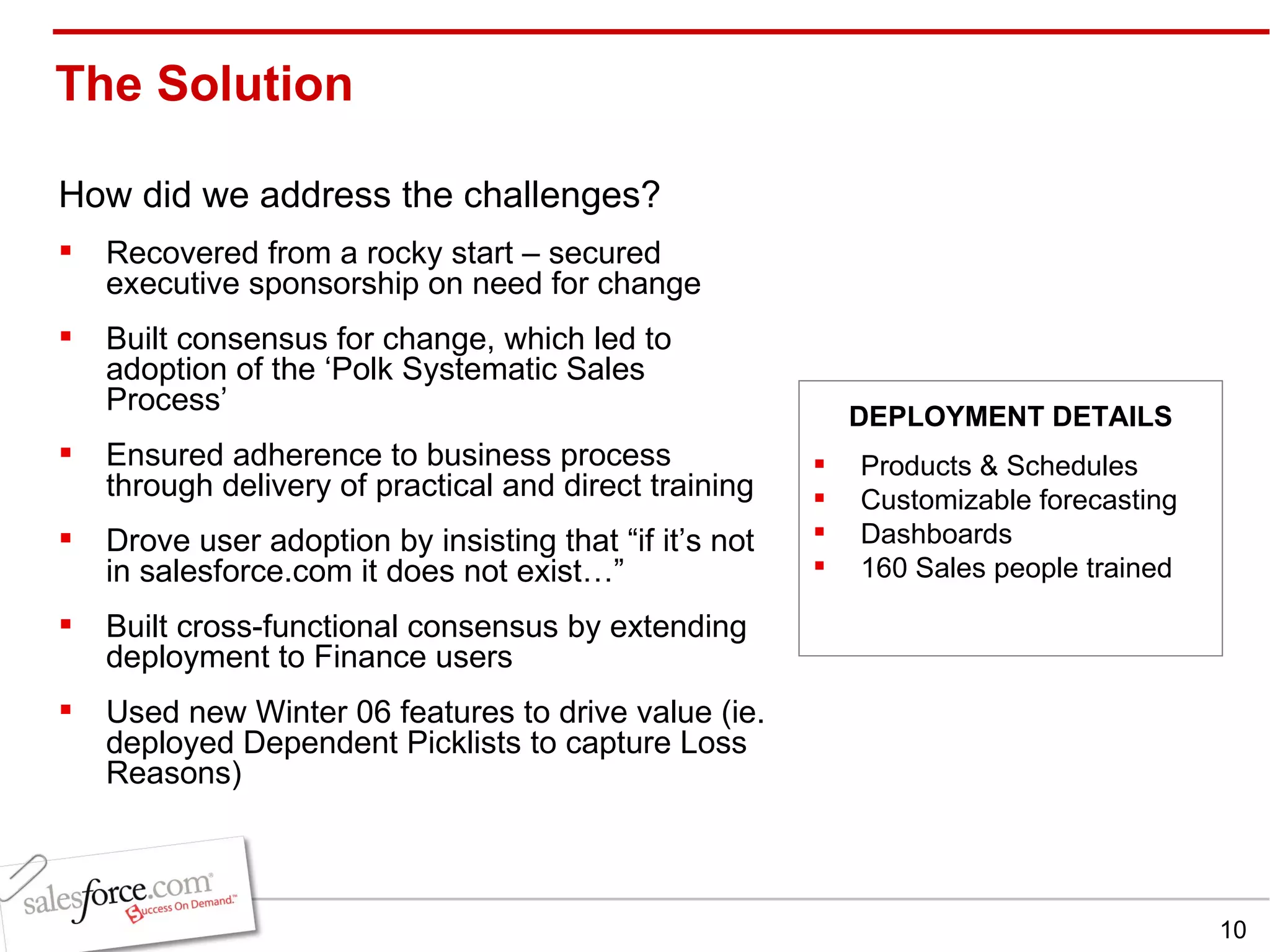 The Solution  How did we address the challenges? Recovered from a rocky start – secured executive sponsorship on need for change Built consensus for change, which led to adoption of the ‘Polk Systematic Sales Process’ Ensured adherence to business process through delivery of practical and direct training Drove user adoption by insisting that “if it’s not in salesforce.com it does not exist…” Built cross-functional consensus by extending deployment to Finance users Used new Winter 06 features to drive value (ie. deployed Dependent Picklists to capture Loss Reasons) Products & Schedules Customizable forecasting Dashboards  160 Sales people trained DEPLOYMENT DETAILS 