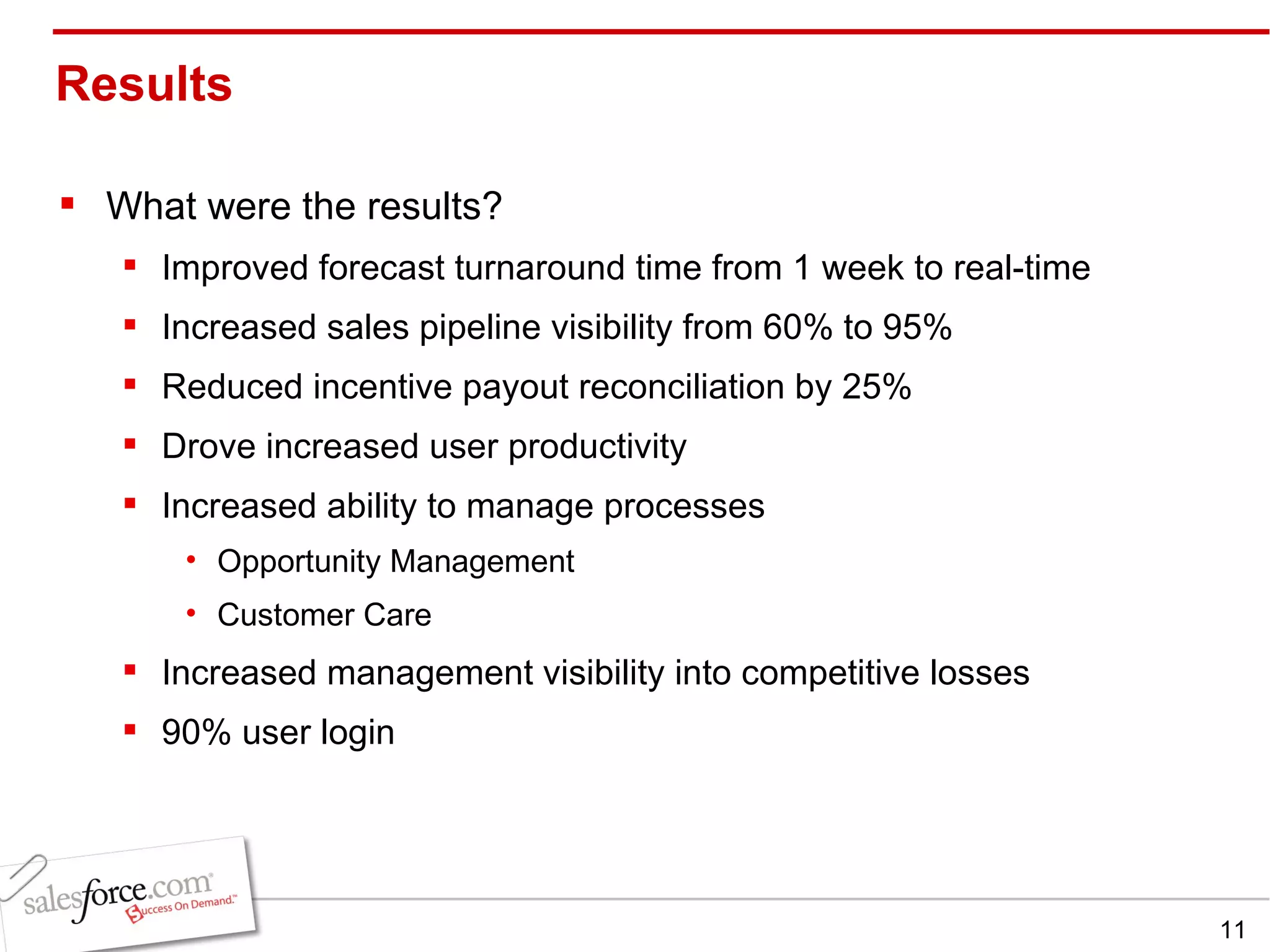 Results  What were the results? Improved forecast turnaround time from 1 week to real-time Increased sales pipeline visibility from 60% to 95% Reduced incentive payout reconciliation by 25%  Drove increased user productivity Increased ability to manage processes Opportunity Management Customer Care Increased management visibility into competitive losses 90% user login 