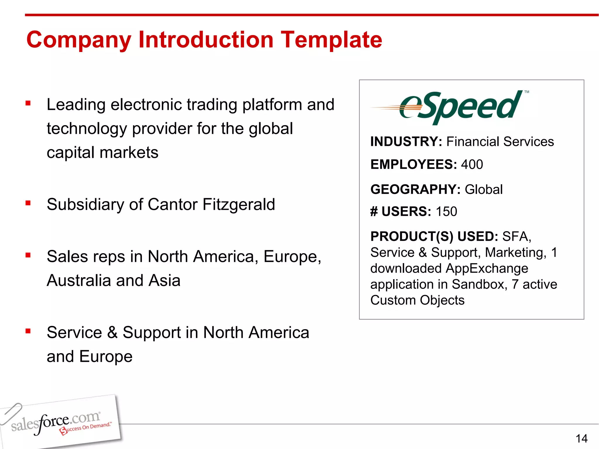 Company Introduction Template  Leading electronic trading platform and technology provider for the global capital markets Subsidiary of Cantor Fitzgerald  Sales reps in North America, Europe, Australia and Asia Service & Support in North America and Europe INDUSTRY:  Financial Services EMPLOYEES:  400 GEOGRAPHY:  Global PRODUCT(S) USED:  SFA, Service & Support, Marketing, 1 downloaded AppExchange application in Sandbox, 7 active Custom Objects # USERS:  150 