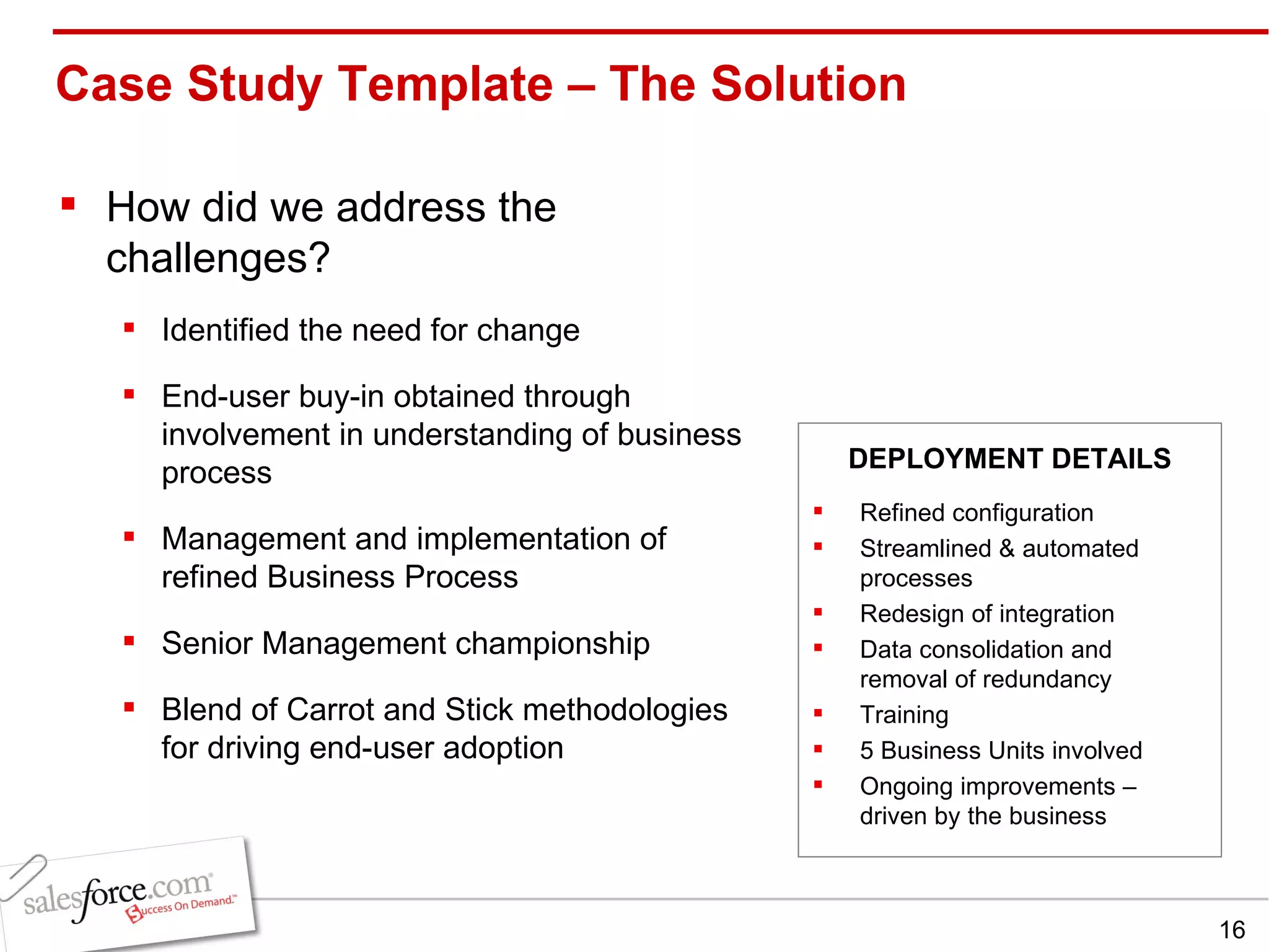 Case Study Template – The Solution  How did we address the challenges? Identified the need for change End-user buy-in obtained through involvement in understanding of business process Management and implementation of refined Business Process  Senior Management championship Blend of Carrot and Stick methodologies for driving end-user adoption Refined configuration Streamlined & automated processes Redesign of integration Data consolidation and removal of redundancy Training 5 Business Units involved Ongoing improvements – driven by the business DEPLOYMENT DETAILS 