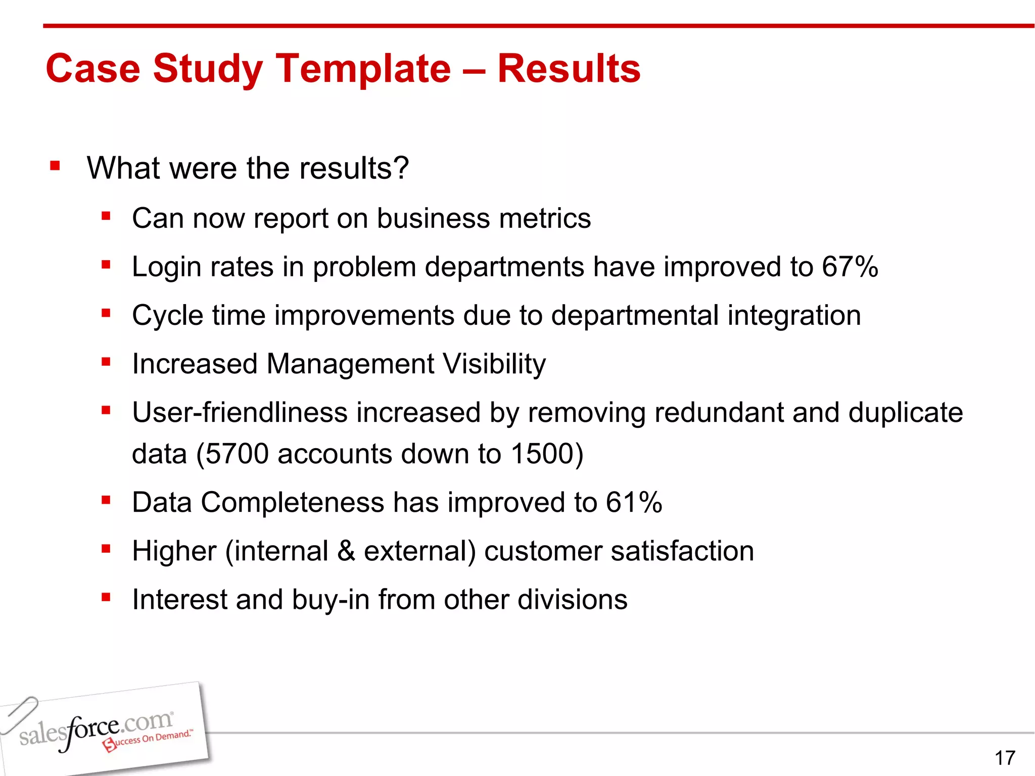 Case Study Template – Results  What were the results? Can now report on business metrics Login rates in problem departments have improved to 67% Cycle time improvements due to departmental integration Increased Management Visibility User-friendliness increased by removing redundant and duplicate data (5700 accounts down to 1500) Data Completeness has improved to 61% Higher (internal & external) customer satisfaction Interest and buy-in from other divisions 