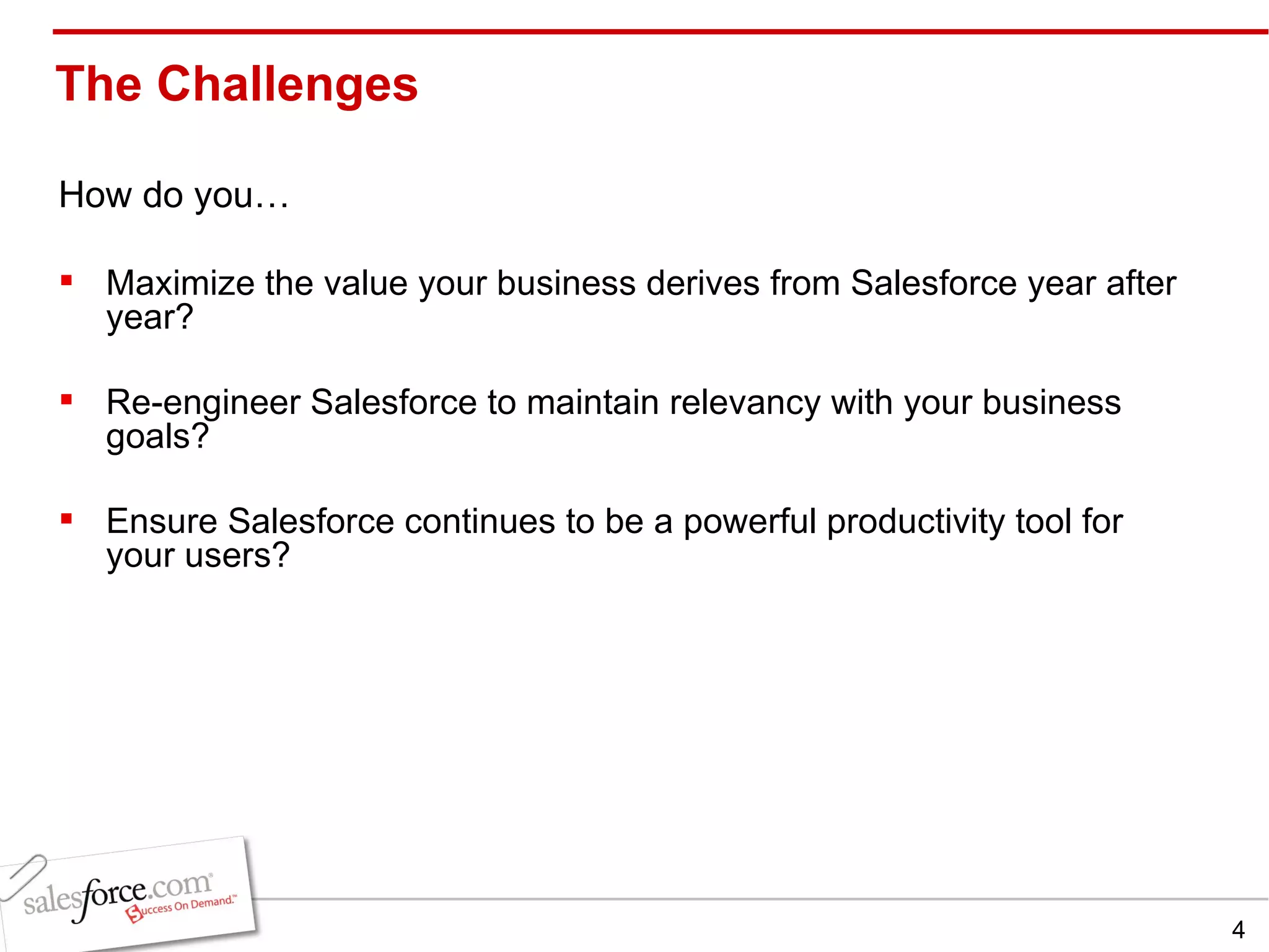 The Challenges  How do you… Maximize the value your business derives from Salesforce year after year? Re-engineer Salesforce to maintain relevancy with your business goals? Ensure Salesforce continues to be a powerful productivity tool for your users? 