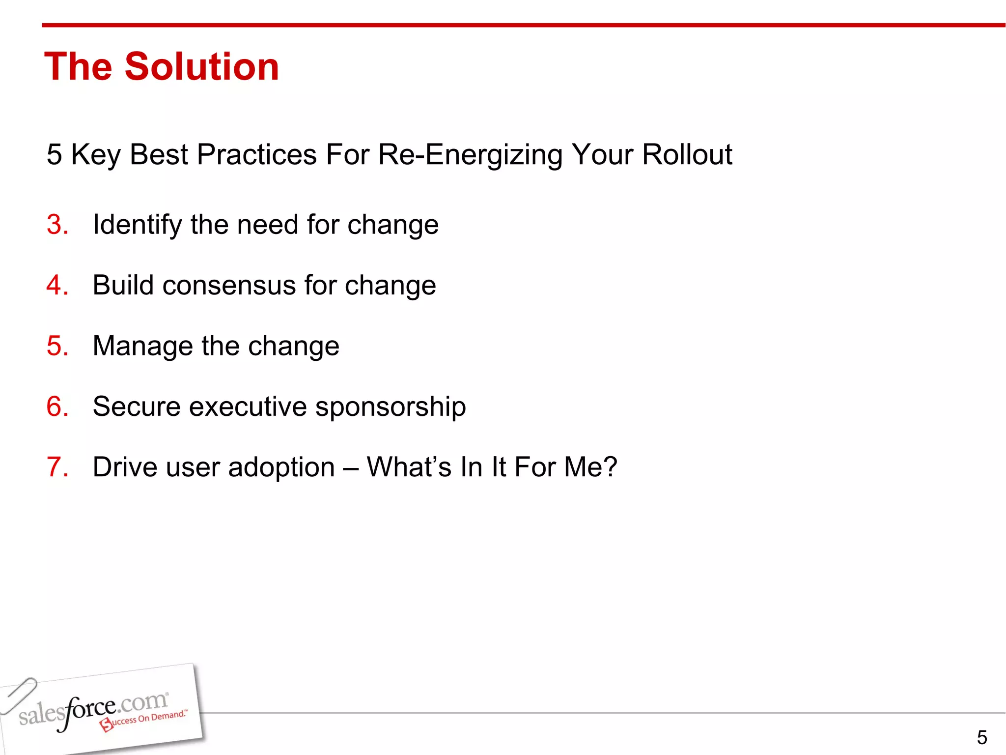 The Solution  5 Key Best Practices For Re-Energizing Your Rollout Identify the need for change Build consensus for change Manage the change Secure executive sponsorship Drive user adoption – What’s In It For Me? 