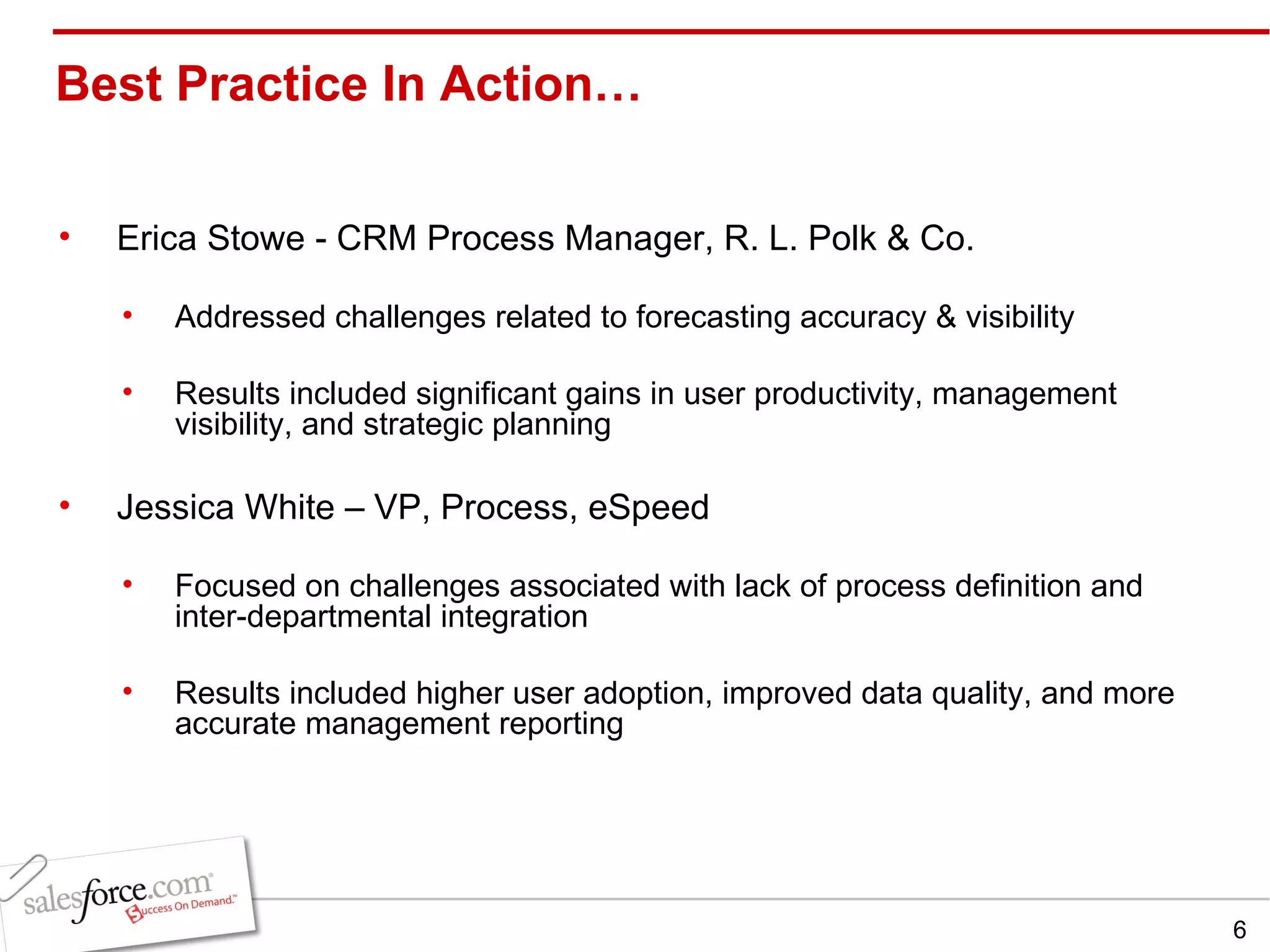 Best Practice In Action… Erica Stowe - CRM Process Manager, R. L. Polk & Co. Addressed challenges related to forecasting accuracy & visibility Results included significant gains in user productivity, management visibility, and strategic planning Jessica White – VP, Process, eSpeed Focused on challenges associated with lack of process definition and inter-departmental integration Results included higher user adoption, improved data quality, and more accurate management reporting 
