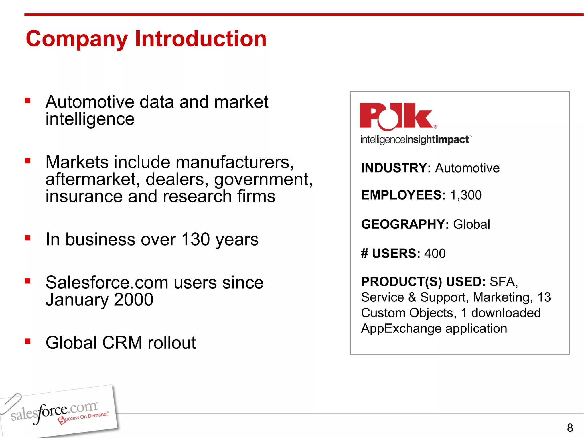 Company Introduction Automotive data and market intelligence Markets include manufacturers, aftermarket, dealers, government, insurance and research firms In business over 130 years Salesforce.com users since January 2000  Global CRM rollout INDUSTRY:  Automotive EMPLOYEES:  1,300 GEOGRAPHY:  Global PRODUCT(S) USED:  SFA, Service & Support, Marketing, 13 Custom Objects, 1 downloaded AppExchange application # USERS:  400 