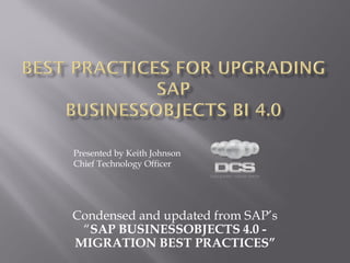 Presented by Keith Johnson
Chief Technology Officer




Condensed and updated from SAP’s
 “SAP BUSINESSOBJECTS 4.0 -
MIGRATION BEST PRACTICES”
 