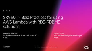 © 2018, Amazon Web Services, Inc. or its affiliates. All rights reserved.
SRV301 - Best Practices for using
AWS Lambda with RDS-RDBMS
solutions
Mayank Thakkar
Global Life Sciences Solutions Architect
AWS
S R V 3 0 1
Emma Zhao
Software Development Manager
AWS
 