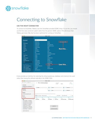 11
BEST PRACTICES FOR USING TABLEAU WITH SNOWFLAKE
USE THE RIGHT CONNECTOR
To connect to Snowflake, Tableau uses the Snowflake-provided ODBC driver. To use this, you should
use the first-class connector option rather than the generic ODBC option. This will ensure that
Tableau generates SQL that has been optimized for running on Snowflake.
It also provides an interface for selecting the virtual warehouse, database and schema to be used
rather than having this defined statically in the ODBC DSN.
Connecting to Snowflake
 
