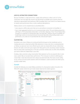 12
BEST PRACTICES FOR USING TABLEAU WITH SNOWFLAKE
LIVE VS. EXTRACTED CONNECTIONS
Because Snowflake is a high-performance, analytic data warehouse, it allows users to run live
connections over very large data volumes and still maintain acceptable query response times by
selecting an appropriately sized warehouse. With Snowflake there is less need to use Tableau extracts
to improve query performance than on other traditional data platforms.
Tableau extracts can be complementary to Snowflake when:
•	 Users require an offline data cache that can be used without a connection to Snowflake; or
•	 Users create aggregated extracts to act as summarized data caches. This was initially proposed by
Jeff Feng in a TC15 presentation (Cold, Warm, & Hot Data: Applying a Three-Tiered Hadoop Data
Strategy) as an approach to working with large, slow data lakes. However, because Snowflake can
handle large volumes of structured and semi-structured data while still providing analytic query
performance, you could use it to provide both the cold and warm layers.
CUSTOM SQL
Sometimes users new to Tableau try to bring old-world techniques to their workbooks such as
creating data sources using hand-written SQL statements. In many cases this is counterproductive
as Tableau can generate much more efficient queries when we simply define the join relationships
between the tables and let the query engine write SQL specific to the view being created. However,
there are times when specifying joins in the data connection window does not offer all the flexibility
you need to define the relationships in your data.
Creating a data connection using a hand-written SQL statement can be very powerful. But in some
cases, custom SQL can actually reduce performance. This is because in contrast to defining joins,
custom SQL is never deconstructed and is always executed atomically. This means no join culling
occurs, and we can end up with situations where the database is asked to process the whole query,
possibly multiple times.
Example
Consider the following, very simple Tableau worksheet. It is showing the number of records in the
TPCH SF1 sample schema for each month, broken down by the market segment:
 