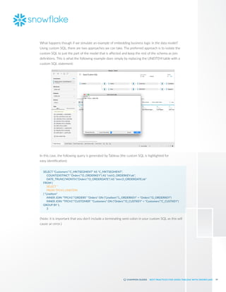 14
BEST PRACTICES FOR USING TABLEAU WITH SNOWFLAKE
What happens though if we simulate an example of embedding business logic in the data model?
Using custom SQL, there are two approaches we can take. The preferred approach is to isolate the
custom SQL to just the part of the model that is affected and keep the rest of the schema as join
definitions. This is what the following example does simply by replacing the LINEITEM table with a
custom SQL statement:
In this case, the following query is generated by Tableau (the custom SQL is highlighted for
easy identification):
SELECT "Customers"."C_MKTSEGMENT" AS "C_MKTSEGMENT",
	 COUNT(DISTINCT "Orders"."O_ORDERKEY") AS "ctd:O_ORDERKEY:ok",
	 DATE_TRUNC('MONTH',"Orders"."O_ORDERDATE") AS "tmn:O_ORDERDATE:ok"
FROM (
	 SELECT *
	 FROM TPCH1.LINEITEM
) "LineItem"
	 INNER JOIN "TPCH1"."ORDERS" "Orders" ON ("LineItem"."L_ORDERKEY" = "Orders"."O_ORDERKEY")
	 INNER JOIN "TPCH1"."CUSTOMER" "Customers" ON ("Orders"."O_CUSTKEY" = "Customers"."C_CUSTKEY")
GROUP BY 1,
	 3
(Note: it is important that you don’t include a terminating semi-colon in your custom SQL as this will
cause an error.)
 