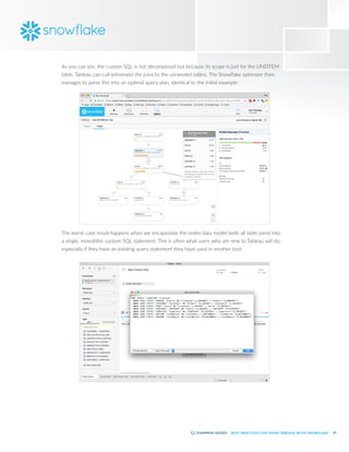 15
BEST PRACTICES FOR USING TABLEAU WITH SNOWFLAKE
As you can see, the custom SQL is not decomposed but because its scope is just for the LINEITEM
table, Tableau can cull (eliminate) the joins to the unneeded tables. The Snowflake optimizer then
manages to parse this into an optimal query plan, identical to the initial example:
The worst-case result happens when we encapsulate the entire data model (with all table joins) into
a single, monolithic custom SQL statement. This is often what users who are new to Tableau will do,
especially if they have an existing query statement they have used in another tool:
 