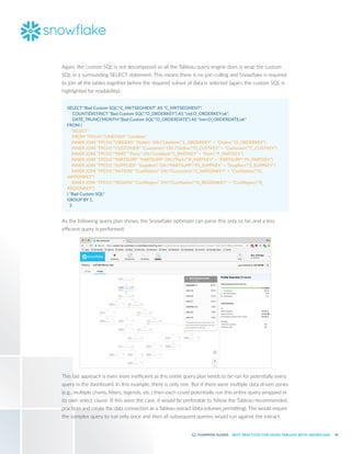 16
BEST PRACTICES FOR USING TABLEAU WITH SNOWFLAKE
Again, the custom SQL is not decomposed so all the Tableau query engine does is wrap the custom
SQL in a surrounding SELECT statement. This means there is no join culling and Snowflake is required
to join all the tables together before the required subset of data is selected (again, the custom SQL is
highlighted for readability):
SELECT "Bad Custom SQL"."C_MKTSEGMENT" AS "C_MKTSEGMENT",
	 COUNT(DISTINCT "Bad Custom SQL"."O_ORDERKEY") AS "ctd:O_ORDERKEY:ok",
	 DATE_TRUNC('MONTH',"Bad Custom SQL"."O_ORDERDATE") AS "tmn:O_ORDERDATE:ok"
FROM (
	 SELECT *
	 FROM "TPCH1"."LINEITEM" "LineItem"
INNER JOIN "TPCH1"."ORDERS" "Orders" ON ("LineItem"."L_ORDERKEY" = "Orders"."O_ORDERKEY")
INNER JOIN "TPCH1"."CUSTOMER" "Customers" ON ("Orders"."O_CUSTKEY" = "Customers"."C_CUSTKEY")
INNER JOIN "TPCH1"."PART" "Parts" ON ("LineItem"."L_PARTKEY" = "Parts"."P_PARTKEY")
INNER JOIN "TPCH1"."PARTSUPP" "PARTSUPP" ON ("Parts"."P_PARTKEY" = "PARTSUPP"."PS_PARTKEY")
INNER JOIN "TPCH1"."SUPPLIER" "Suppliers" ON ("PARTSUPP"."PS_SUPPKEY" = "Suppliers"."S_SUPPKEY")
INNER JOIN "TPCH1"."NATION" "CustNation" ON ("Customers"."C_NATIONKEY" = "CustNation"."N_
NATIONKEY")
INNER JOIN "TPCH1"."REGION" "CustRegion" ON ("CustNation"."N_REGIONKEY" = "CustRegion"."R_
REGIONKEY")
) "Bad Custom SQL"
GROUP BY 1,
3
As the following query plan shows, the Snowflake optimizer can parse this only so far, and a less
efficient query is performed:
This last approach is even more inefficient as this entire query plan needs to be run for potentially every
query in the dashboard. In this example, there is only one. But if there were multiple data driven zones
(e.g., multiple charts, filters, legends, etc.) then each could potentially run this entire query wrapped in
its own select clause. If this were the case, it would be preferable to follow the Tableau recommended
practices and create the data connection as a Tableau extract (data volumes permitting). This would require
the complex query to run only once and then all subsequent queries would run against the extract.
 