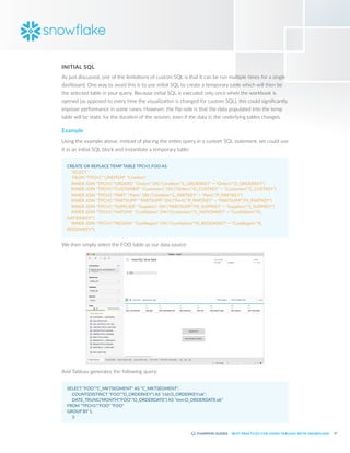 17
BEST PRACTICES FOR USING TABLEAU WITH SNOWFLAKE
INITIAL SQL
As just discussed, one of the limitations of custom SQL is that it can be run multiple times for a single
dashboard. One way to avoid this is to use initial SQL to create a temporary table which will then be
the selected table in your query. Because initial SQL is executed only once when the workbook is
opened (as opposed to every time the visualization is changed for custom SQL), this could significantly
improve performance in some cases. However, the flip-side is that the data populated into the temp
table will be static for the duration of the session, even if the data in the underlying tables changes.
Example
Using the example above, instead of placing the entire query in a custom SQL statement, we could use
it in an initial SQL block and instantiate a temporary table:
CREATE OR REPLACE TEMP TABLE TPCH1.FOO AS
	 SELECT *
	 FROM "TPCH1"."LINEITEM" "LineItem"
INNER JOIN "TPCH1"."ORDERS" "Orders" ON ("LineItem"."L_ORDERKEY" = "Orders"."O_ORDERKEY")
INNER JOIN "TPCH1"."CUSTOMER" "Customers" ON ("Orders"."O_CUSTKEY" = "Customers"."C_CUSTKEY")
INNER JOIN "TPCH1"."PART" "Parts" ON ("LineItem"."L_PARTKEY" = "Parts"."P_PARTKEY")
INNER JOIN "TPCH1"."PARTSUPP" "PARTSUPP" ON ("Parts"."P_PARTKEY" = "PARTSUPP"."PS_PARTKEY")
INNER JOIN "TPCH1"."SUPPLIER" "Suppliers" ON ("PARTSUPP"."PS_SUPPKEY" = "Suppliers"."S_SUPPKEY")
INNER JOIN "TPCH1"."NATION" "CustNation" ON ("Customers"."C_NATIONKEY" = "CustNation"."N_
NATIONKEY")
INNER JOIN "TPCH1"."REGION" "CustRegion" ON ("CustNation"."N_REGIONKEY" = "CustRegion"."R_
REGIONKEY");
We then simply select the FOO table as our data source:
And Tableau generates the following query:
SELECT "FOO"."C_MKTSEGMENT" AS "C_MKTSEGMENT",
	 COUNT(DISTINCT "FOO"."O_ORDERKEY") AS "ctd:O_ORDERKEY:ok",
	 DATE_TRUNC('MONTH',"FOO"."O_ORDERDATE") AS "tmn:O_ORDERDATE:ok"
FROM "TPCH1"."FOO" "FOO"
GROUP BY 1,
	 3
 