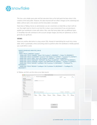 18
BEST PRACTICES FOR USING TABLEAU WITH SNOWFLAKE
This has a very simple query plan and fast execution time as the hard work has been done in the
creation of the temp table. However, the data returned will not reflect changes to the underlying fact
tables until we start a new session and the temp table is recreated.
Note that on Tableau Server an administrator can set a restriction on initial SQL so that it will not
run. You might need to check to see that this is okay in your environment if you are planning to
publish your workbook to share with others. Also, note that temp tables take up additional space
in Snowflake that will contribute to the account storage charges, but they are ephemeral, so this is
generally not significant.
VIEWS
Views are another alternative to using custom SQL. Instead of materializing the result into a temp
table, which is potentially a time-consuming action to perform when the workbook is initially opened,
you could define a view:
CREATE OR REPLACE VIEW FOO_VW AS
SELECT *
FROM "TPCH1"."LINEITEM" "LineItem"
	 INNER JOIN "TPCH1"."ORDERS" "Orders" ON ("LineItem"."L_ORDERKEY" = "Orders"."O_ORDERKEY")
	 INNER JOIN "TPCH1"."CUSTOMER" "Customers" ON ("Orders"."O_CUSTKEY" = "Customers"."C_CUSTKEY")
INNER JOIN "TPCH1"."PART" "Parts" ON ("LineItem"."L_PARTKEY" = "Parts"."P_PARTKEY")
INNER JOIN "TPCH1"."PARTSUPP" "PARTSUPP" ON ("Parts"."P_PARTKEY" = "PARTSUPP"."PS_PARTKEY")
INNER JOIN "TPCH1"."SUPPLIER" "Suppliers" ON ("PARTSUPP"."PS_SUPPKEY" = "Suppliers"."S_SUPPKEY")
INNER JOIN "TPCH1"."NATION" "CustNation" ON ("Customers"."C_NATIONKEY" = "CustNation"."N_
NATIONKEY")
INNER JOIN "TPCH1"."REGION" "CustRegion" ON ("CustNation"."N_REGIONKEY" = "CustRegion"."R_
REGIONKEY")
In Tableau, we then use the view as our data source:
 