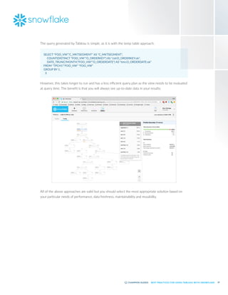 19
BEST PRACTICES FOR USING TABLEAU WITH SNOWFLAKE
The query generated by Tableau is simple, as it is with the temp table approach:
SELECT "FOO_VW"."C_MKTSEGMENT" AS "C_MKTSEGMENT",
	 COUNT(DISTINCT "FOO_VW"."O_ORDERKEY") AS "ctd:O_ORDERKEY:ok",
	 DATE_TRUNC('MONTH',"FOO_VW"."O_ORDERDATE") AS "tmn:O_ORDERDATE:ok"
FROM "TPCH1"."FOO_VW" "FOO_VW"
GROUP BY 1,
3
However, this takes longer to run and has a less efficient query plan as the view needs to be evaluated
at query time. The benefit is that you will always see up-to-date data in your results:
All of the above approaches are valid but you should select the most appropriate solution based on
your particular needs of performance, data freshness, maintainability and reusability.
 
