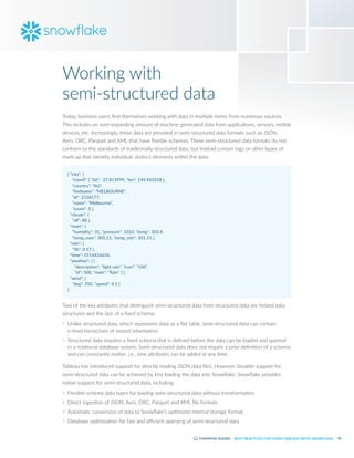 20
BEST PRACTICES FOR USING TABLEAU WITH SNOWFLAKE
Today, business users find themselves working with data in multiple forms from numerous sources.
This includes an ever-expanding amount of machine-generated data from applications, sensors, mobile
devices, etc. Increasingly, these data are provided in semi-structured data formats such as JSON,
Avro, ORC, Parquet and XML that have flexible schemas. These semi-structured data formats do not
conform to the standards of traditionally structured data, but instead contain tags or other types of
mark-up that identify individual, distinct elements within the data:
{ "city": {
"coord": { "lat": -37.813999, "lon": 144.963318 },
"country": "AU",
"findname": "MELBOURNE",
"id": 2158177,
"name": "Melbourne",
"zoom": 5 },
"clouds": {
"all": 88 },
"main": {
"humidity": 31, "pressure": 1010, "temp": 303.4,
"temp_max": 305.15, "temp_min": 301.15 },
"rain": {
"3h": 0.57 },
"time": 1514426634,
"weather": [ {
"description": "light rain", "icon": "10d",
"id": 500, "main": "Rain" } ],
"wind": {
"deg": 350, "speed": 4.1 }
}
Two of the key attributes that distinguish semi-structured data from structured data are nested data
structures and the lack of a fixed schema:
•	 Unlike structured data, which represents data as a flat table, semi-structured data can contain
n-level hierarchies of nested information.
•	 Structured data requires a fixed schema that is defined before the data can be loaded and queried
in a relational database system. Semi-structured data does not require a prior definition of a schema
and can constantly evolve; i.e., new attributes can be added at any time.
Tableau has introduced support for directly reading JSON data files. However, broader support for
semi-structured data can be achieved by first loading the data into Snowflake. Snowflake provides
native support for semi-structured data, including:
•	 Flexible-schema data types for loading semi-structured data without transformation
•	 Direct ingestion of JSON, Avro, ORC, Parquet and XML file formats
•	 Automatic conversion of data to Snowflake’s optimized internal storage format
•	 Database optimization for fast and efficient querying of semi-structured data
Working with
semi-structured data
 