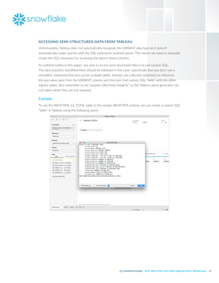 22
BEST PRACTICES FOR USING TABLEAU WITH SNOWFLAKE
ACCESSING SEMI-STRUCTURED DATA FROM TABLEAU
Unfortunately, Tableau does not automatically recognize the VARIANT data type so it doesn’t
automatically create queries with the SQL extensions outlined above. This means we need to manually
create the SQL necessary for accessing the data in these columns.
As outlined earlier in this paper, one way to access semi-structured data is to use custom SQL.
The best practices identified there should be followed in this case—specifically that you don’t use a
monolithic statement that joins across multiple tables. Instead, use a discrete statement to reference
the key-value pairs from the VARIANT column and then join that custom SQL “table” with the other
regular tables. Also remember to set “assume referential integrity,” so the Tableau query generator can
cull tables when they are not required.
Example
To use the WEATHER_14_TOTAL table in the sample WEATHER schema, we can create a custom SQL
“table” in Tableau using the following query:
 