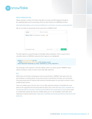 24
BEST PRACTICES FOR USING TABLEAU WITH SNOWFLAKE
PASS-THROUGH SQL
Tableau provides a number of functions that allow us to pass raw SQL fragments through to
the underlying data source for processing. These are often referred to as RAWSQL functions:
http:/
/onlinehelp.tableau.com/current/pro/desktop/en-us/functions_functions_passthrough.html
We can use these to dynamically extract values from a VARIANT field:
This SQL fragment is passed through to Snowflake without alteration. Here is a query from a
calculation based on RAWSQL statements (the fragments are highlighted):
SELECT (V:city.country::string) AS "ID", 
	AVG(((V:main.temp_max - 273.15)::float)) AS "avg:temp_max:ok"
FROM "WEATHER"."WEATHER_14_TOTAL" "WEATHER_14_TOTAL" GROUP BY 1
The advantage of this approach is that the Tableau author can extract specific VARIANT values
without needing to create an entire custom SQL table statement.
ELT
While there are benefits to keeping your semi-structured data in VARIANT data types, there are
also limitations as outlined above. If your data schema is well defined and static, you may benefit
from performing some ELT (extract-load-transform) transformations on your data to convert it into a
traditional data schema.
There are multiple ways to do this. One is to use SQL statements directly in Snowflake (for more
detail on the supported semi-structured data functions click on this link: https:/
/docs.snowflake.net/
manuals/sql-reference/functions-semistructured.html#semi-structured-data-functions). If you need
to conditionally separate the data into multiple tables you can use Snowflake’s multi-table insert
statement to improve performance: https:/
/docs.snowflake.net/manuals/sql-reference/sql/insert-multi-
table.html.
 