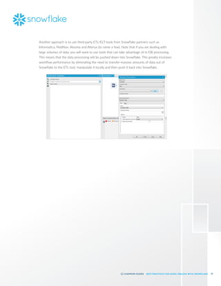 25
BEST PRACTICES FOR USING TABLEAU WITH SNOWFLAKE
Another approach is to use third-party ETL/ELT tools from Snowflake partners such as
Informatica, Matillion, Alooma and Alteryx (to name a few). Note that if you are dealing with
large volumes of data, you will want to use tools that can take advantage of in-DB processing.
This means that the data processing will be pushed down into Snowflake. This greatly increases
workflow performance by eliminating the need to transfer massive amounts of data out of
Snowflake to the ETL tool, manipulate it locally and then push it back into Snowflake.
 