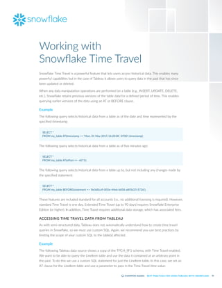 26
BEST PRACTICES FOR USING TABLEAU WITH SNOWFLAKE
Snowflake Time Travel is a powerful feature that lets users access historical data. This enables many
powerful capabilities but in the case of Tableau it allows users to query data in the past that has since
been updated or deleted.
When any data manipulation operations are performed on a table (e.g., INSERT, UPDATE, DELETE,
etc.), Snowflake retains previous versions of the table data for a defined period of time. This enables
querying earlier versions of the data using an AT or BEFORE clause.
Example
The following query selects historical data from a table as of the date and time represented by the
specified timestamp:
SELECT *
FROM my_table AT(timestamp => 'Mon, 01 May 2015 16:20:00 -0700'::timestamp);
The following query selects historical data from a table as of five minutes ago:
SELECT *
FROM my_table AT(offset => -60*5);
The following query selects historical data from a table up to, but not including any changes made by
the specified statement:
SELECT *
FROM my_table BEFORE(statement => '8e5d0ca9-005e-44e6-b858-a8f5b37c5726');
These features are included standard for all accounts (i.e., no additional licensing is required). However,
standard Time Travel is one day. Extended Time Travel (up to 90 days) requires Snowflake Enterprise
Edition (or higher). In addition, Time Travel requires additional data storage, which has associated fees.
ACCESSING TIME TRAVEL DATA FROM TABLEAU
As with semi-structured data, Tableau does not automatically understand how to create time travel
queries in Snowflake, so we must use custom SQL. Again, we recommend you use best practices by
limiting the scope of your custom SQL to the table(s) affected.
Example
The following Tableau data source shows a copy of the TPCH_SF1 schema, with Time Travel enabled.
We want to be able to query the LineItem table and use the data it contained at an arbitrary point in
the past. To do this we use a custom SQL statement for just the LineItem table. In this case, we set an
AT clause for the LineItem table and use a parameter to pass in the Time Travel time value:
Working with
Snowflake Time Travel
 