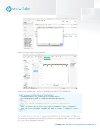27
BEST PRACTICES FOR USING TABLEAU WITH SNOWFLAKE
Using this query in the following worksheet:
Results in the following query running in Snowflake (the custom SQL is highlighted):
SELECT "Customers"."C_MKTSEGMENT" AS "C_MKTSEGMENT",
	 COUNT(DISTINCT "Orders"."O_ORDERKEY") AS "ctd:O_ORDERKEY:ok",
	 DATE_TRUNC('MONTH',"Orders"."O_ORDERDATE") AS "tmn:O_ORDERDATE:ok"
FROM (
	 SELECT *
	 FROM TPCH1.LINEITEM AT(timestamp => '2018-01-01 12:00:00.967'::TIMESTAMP_NTZ)
) "LineItem"
	 INNER JOIN "TPCH1"."ORDERS" "Orders" ON ("LineItem"."L_ORDERKEY" = "Orders"."O_ORDERKEY")
	 INNER JOIN "TPCH1"."CUSTOMER" "Customers" ON ("Orders"."O_CUSTKEY" = "Customers"."C_CUSTKEY")
GROUP BY 1,
3
Thanks to the parameter, it is easy for the user to select different as-at times. Again, this SQL could
also be used in a DB view or in an initial SQL statement to create a temp table. The specific approach
you use should be dictated by your needs.
 