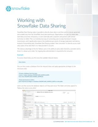 28
BEST PRACTICES FOR USING TABLEAU WITH SNOWFLAKE
Snowflake Data Sharing makes it possible to directly share data in real-time and in a secure, governed
and scalable way from the Snowflake cloud data warehouse. Organizations can use it to share data
internally across lines of business, or even externally with customers and partners with almost
no friction or effort. This is an entirely new way of connecting users to data that doesn’t require
transmission, and it significantly reduces the traditional pain points of storage duplication and latency.
Instead of transmitting data, Snowflake Data Sharing enables “data consumers” to directly access read-
only copies of live data that’s in a “data provider’s” account.
The obvious advantage of this for Tableau users is the ability to query data shared by a provider and to
know it is always up-to-date. No ongoing data administration is required by the consumer.
Example
To access shared data, you first view the available inbound shares:
show shares;
You can then create a database from the inbound share and apply appropriate privileges to the
necessary roles:
/
/Create a database from the share
create or replace database SNOWFLAKE_SAMPLE_DATA
from share SNOWFLAKE.SHARED_SAMPLES;
/
/Grant permissions to others
grant imported privileges on database SNOWFLAKE_SAMPLE_DATA to role public;
Users can then access the database objects as if they were local. The tables and views appear to
Tableau the same as any other:
Working with
Snowflake Data Sharing
 
