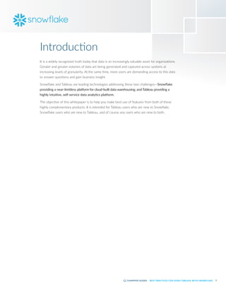 3
BEST PRACTICES FOR USING TABLEAU WITH SNOWFLAKE
It is a widely recognized truth today that data is an increasingly valuable asset for organizations.
Greater and greater volumes of data are being generated and captured across systems at
increasing levels of granularity. At the same time, more users are demanding access to this data
to answer questions and gain business insight.
Snowflake and Tableau are leading technologies addressing these two challenges—Snowflake
providing a near-limitless platform for cloud-built data warehousing; and Tableau providing a
highly intuitive, self-service data analytics platform.
The objective of this whitepaper is to help you make best use of features from both of these
highly complementary products. It is intended for Tableau users who are new to Snowflake,
Snowflake users who are new to Tableau, and of course any users who are new to both.
Introduction
 