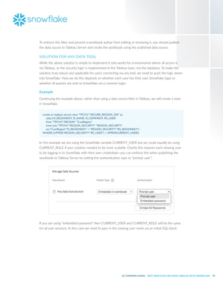 32
BEST PRACTICES FOR USING TABLEAU WITH SNOWFLAKE
To enforce this filter and prevent a workbook author from editing or removing it, you should publish
the data source to Tableau Server and create the workbook using the published data source.
SOLUTION FOR ANY DATA TOOL
While the above solution is simple to implement it only works for environments where all access is
via Tableau, as the security logic is implemented in the Tableau layer, not the database. To make the
solution truly robust and applicable for users connecting via any tool, we need to push the logic down
into Snowflake. How we do this depends on whether each user has their own Snowflake login or
whether all queries are sent to Snowflake via a common login.
Example
Continuing the example above, rather than using a data source filter in Tableau, we will create a view
in Snowflake:
create or replace secure view "TPCH1"."SECURE_REGION_VW" as
	 select R_REGIONKEY, R_NAME, R_COMMENT, RS_USER
	 from "TPCH1"."REGION" "CustRegion"
	 inner join "TPCH1"."REGION_SECURITY" "REGION_SECURITY"
	 on ("CustRegion"."R_REGIONKEY" = "REGION_SECURITY"."RS_REGIONKEY")
WHERE (UPPER("REGION_SECURITY"."RS_USER") = UPPER(CURRENT_USER));
In this example we are using the Snowflake variable CURRENT_USER but we could equally be using
CURRENT_ROLE if your solution needed to be more scalable. Clearly this requires each viewing user
to be logging in to Snowflake with their own credentials—you can enforce this when publishing the
workbook to Tableau Server by setting the authentication type to “prompt user”:
If you are using “embedded password” then CURRENT_USER and CURRENT_ROLE will be the same
for all user sessions. In this case we need to pass in the viewing user name via an initial SQL block:
 