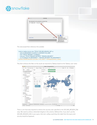 33
BEST PRACTICES FOR USING TABLEAU WITH SNOWFLAKE
The view would then reference this variable:
create or replace secure view "TPCH1"."SECURE_REGION_VW" as
	 select R_REGIONKEY, R_NAME, R_COMMENT, RS_USER
	 from "TPCH1"."REGION" "CustRegion"
	 inner join "TPCH1"."REGION_SECURITY" "REGION_SECURITY"
	 on ("CustRegion"."R_REGIONKEY" = "REGION_SECURITY"."RS_REGIONKEY")
WHERE (UPPER("REGION_SECURITY"."RS_USER") = UPPER($VIEWING_USER));
This then enforces the filter on the result set returned to Tableau based on the Tableau user name:
There is one final step required to enforce the security rules specified in the SECURE_REGION_VW
view. We need to enforce referential integrity in the schema. Without this, if you don’t use the
SECURE_REGION_VW in your query, then join culling could drop this table from the query and
security would be bypassed.
 